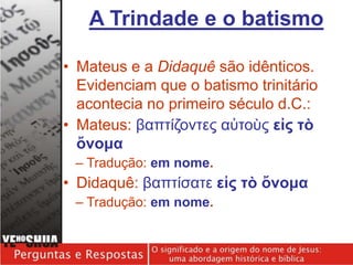 • Mateus e a Didaquê são idênticos.
Evidenciam que o batismo trinitário
acontecia no primeiro século d.C.:
• Mateus: βαπτίζοντες αὐτοὺς εἰς τὸ
ὄνομα
– Tradução: em nome.
• Didaquê: βαπτίσατε εἰς τὸ ὄνομα
– Tradução: em nome.
A Trindade e o batismo
 