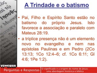 • Pai, Filho e Espírito Santo estão no
batismo do próprio Jesus. Isto
favorece a associação e paralelo com
Mateus 28:19.
• a tríplice presença não é um elemento
novo no evangelho e nem nas
epístolas Paulinas e em Pedro (2Co
13:13; 1Co 12:4–6; cf. 1Co 6:11; Gl
4:6; 1Pe 1:2).
A Trindade e o batismo
 