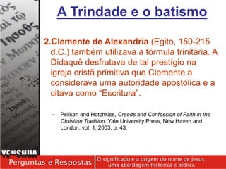 2.Clemente de Alexandria (Egito, 150-215
d.C.) também utilizava a fórmula trinitária. A
Didaquê desfrutava de tal prestígio na
igreja cristã primitiva que Clemente a
considerava uma autoridade apostólica e a
citava como “Escritura”.
– Pelikan and Hotchkiss, Creeds and Confession of Faith in the
Christian Tradition, Yale University Press, New Haven and
London, vol. 1, 2003, p. 43.
A Trindade e o batismo
 