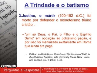 3.Justino, o mártir (100-162 d.C.) foi
morto por defender o monoteísmo triúno
cristão :
– "um só Deus, o Pai, o Filho e o Espírito
Santo" em oposição ao politeísmo pagão, e
por isso foi martirizado exatamente em Roma
que ainda era pagã.
• Pelikan and Hotchkiss, Creeds and Confession of Faith in
the Christian Tradition, Yale University Press, New Haven
and London, vol. 1, 2003, p. 43.
A Trindade e o batismo
 