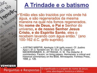 •“Então eles são trazidos por nós onde há
água, e são regenerados da mesma
maneira na qual nós fomos regenerados.
No nome de Deus, o Pai e Senhor do
universo, e de nosso Senhor Jesus
Cristo, e do Espírito Santo, eles o
recebem lavando com água então.” (ano
100-162 d.C. grifo suprido).
– JUSTINO MÁRTIR, Apologia I LXI (grifo nosso). Cf. ﻿
Justino
Apol.1, 61.3: Também em 61.10 e 13. Citado em:
NIEDERWIMMER, K.; ATTRIDGE, H. W. The Didache: A
commentary. Facsim. on lining papers. Hermeneia: a critical and
historical commentary on the Bible. Minneapolis: Fortress Press,
1998, p. 126.
A Trindade e o batismo
 
