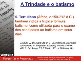 5. Tertuliano (África, c.150-212 d.C.)
também indica a tríplice fórmula
batismal como utilizada para o exame
dos candidatos ao batismo em seus
dias.
– DAVIES, W. D.; ALLISON, D. C. A critical and Exegetical
commentary on the gospel according to saint Mathew.
VOL 3. Edinburgh: T & T Clark, 1961, p. 685 (nota 46).
A Trindade e o batismo
 