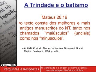 Mateus 28:19
•o texto consta dos melhores e mais
antigos manuscritos do NT, tanto nos
chamados “maiúsculos” (unciais)
como nos “minúsculos”.
– ALAND, K. et all., The text of the New Testament. Grand
Rapids: Eerdmans, 1994. p. xi-liii.
A Trindade e o batismo
 