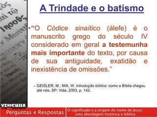 •“O Códice sinaítico (álefe) é o
manuscrito grego do século IV
considerado em geral a testemunha
mais importante do texto, por causa
de sua antiguidade, exatidão e
inexistência de omissões.”
– GEISLER, M.; NIX, W. Introdução bíblica: como a Bíblia chegou
até nós. SP: Vida, 2003, p. 142.
A Trindade e o batismo
 