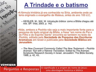 •A fórmula trinitária já era conhecida na Síria, ambiente onde se
teria originado o evangelho de Mateus, antes do ano 100 d.C.
– GEISLER, M.; NIX, W. Introdução bíblica: como a Bíblia chegou até
nós. SP: Vida, 2003, p. 142.
•Aliás, embora a Peshita não seja a mais importante fonte para a
pesquisa do texto original da Bíblia, a frase “em nome do Pai e
do Filho e do Espírito Santo” encontra-se também no texto da
Peshita, editada pela Sociedade de Pesquisa das Escrituras
Aramaicas em Israel e publicada pela Sociedade Bíblica em
Jerusalém.
– The New Covenant Commonly Called The New Testament – Peshita
Aramaic Text with a Hebrew Translation. Edited by The Aramaic
Scriptures Research Society in Israel. Jerusalém: The Bible Society,
1986, p. 42, 43.
A Trindade e o batismo
 