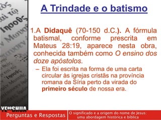 1.A Didaquê (70-150 d.C.). A fórmula
batismal, conforme prescrita em
Mateus 28:19, aparece nesta obra,
conhecida também como O ensino dos
doze apóstolos.
– Ela foi escrita na forma de uma carta
circular às igrejas cristãs na província
romana da Síria perto da virada do
primeiro século de nossa era.
A Trindade e o batismo
 