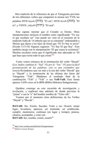 11
Otra tradición da la referencia de que el Tetragrama proviene
de tres diferentes verbos que comparten la misma raíz YVH, las
palabras HYH hayah (‫)היה‬: "El era"; HVH hovêh (‫)הוה‬: "El
és"; y YHYH yihiyêh (‫)יהיה‬: "El será".
Esto supone mostrar que el Creador es Eterno. Otras
interpretaciones incluyen el nombre como significando “Yo soy
el que resultare ser” esto puede ser visto en el recuento de la
tradición Judía de “el arbusto que no se consumía” ordenándole a
Moisés que dijera a los hijos de Israel que “El Yo Soy te envía”
(Exodo 3:13-14) Algunos sugieren: "Yo Soy El que Soy”. Esto
también encaja con la interpretación “El que causa la existencia”
Muchos escolares creen que el significado mas adecuado es “El
que hace que exista todo lo que existe”[1]
Como vemos entonces de la terminación del verbo “Hayah”
(Los Judíos cambian la “Yud” (Y) por la “Vav” (V) para la fácil
pronunciación de las palabras, esto es una costumbre que
tienen) llevándonos una vez más a la raíz del verbo “Havah” que
es “Hayah” y la terminación de las últimas dos letras del
Tetragrama “Vah”. Dándonos el resultado final de la
combinación “Yeh” y “Vah” o sea YeH-VaH. Esta forma
aparece 5,658 veces en la BHS (Biblia Hebraica Stuttgartensia).
Quédese conmigo en este recorrido de investigación y
revelación, y explicaré mas adelante de donde proviene la
“jolam” o sea la “o” del bendito nombre de “Yeho-váh”.
Veamos por el momento otras definiciones de los Verbos
“Hayah” y “Havah”:
HAYAH: Ser, Existir, Suceder, Venir a ser, Ocurrir, tomar
lugar, levantarse, aparecer, ser instituido, ser establecido,
cumplir, mantenerse, continuar (en lugar y tiempo), pararse,
situarse, acompañar, y estar con.
HAVAH: Ser, resultar, existir, ocurrir[2]
[1]
http://www.wordiq.com/definition/Tetragrammaton
[2]
Hebrew Lexicon Strong’s
 