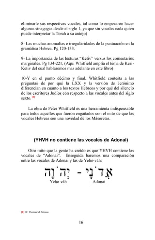 16
eliminarle sus respectivas vocales, tal como lo empezaron hacer
algunas sinagogas desde el siglo 1, ya que sin vocales cada quien
puede interpretar la Torah a su antojo)
8- Las muchas anomalías e irregularidades de la puntuación en la
gramática Hebrea. Pg 120-133.
9- La importancia de las lecturas “Ketiv” versus los comentarios
marginales. Pg 134-221, (Aqui Whitfield amplía el tema de Keri-
Ketiv del cual hablaremos mas adelante en este libro)
10-Y en el punto décimo y final, Whitfield contesta a las
preguntas de por qué la LXX y la versión de Jerónimo
diferencían en cuanto a los textos Hebreos y por qué del silencio
de los escritores Judíos con respecto a las vocales antes del siglo
sexto. [1]
La obra de Peter Whitfield es una herramienta indispensable
para todos aquellos que fueron engañados con el mito de que las
vocales Hebreas son una novedad de los Másoretas.
(YHVH no contiene las vocales de Adonai)
Otro mito que la gente ha creído es que YHVH contiene las
vocales de “Adonai”. Enseguida haremos una comparación
entre las vocales de Adonai y las de Yeho-váh:
‫ָי‬‫נ‬ֹ‫ֲד‬‫א‬-‫ָה‬‫ו‬ֹ‫ְה‬‫י‬Yeho-váh Adonai
[1] Dr. Thomas M. Strouse
 