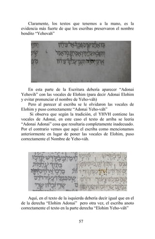 57
Claramente, los textos que tenemos a la mano, es la
evidencia más fuerte de que los escribas preservaron el nombre
bendito “Yehovah”
En esta parte de la Escritura debería aparecer “Adonai
Yehovih” con las vocales de Elohim (para decir Adonai Elohim
y evitar pronunciar el nombre de Yeho-váh)
Pero al parecer al escriba se le olvidaron las vocales de
Elohim y puso correctamente “Adonai Yeho-váh”
Si observa que según la tradición, el YHVH contiene las
vocales de Adonai, en este caso el texto de arriba se leeria
“Adonai Adonai” cosa que resultaria completamente inadecuado.
Por el contrario vemos que aqui el escriba como mencionamos
anteriormente en lugar de poner las vocales de Elohim, puso
correctamente el Nombre de Yeho-váh.
Aquí, en el texto de la isquierda debería decir igual que en el
de la derecha “Elohim Adonai” pero otra vez, el escriba anoto
correctamente el texto en la parte derecha “Elohim Yeho-váh”
 