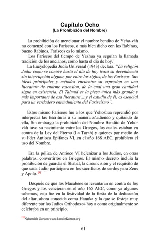61
Capítulo Ocho
(La Prohibición del Nombre)
La prohibición de mencionar el nombre bendito de Yeho-váh
no comenzó con los Fariseos, o más bien dicho con los Rabinos,
bueno Rabinos, Fariseos es lo mismo.
Los Fariseos del tiempo de Yeshua ya seguían la llamada
tradición de los ancianos, como hasta el día de hoy.
La Encyclopedia Judía Universal (1943) declara, “La religión
Judía como se conoce hasta el día de hoy traza su decendencia
sin interrupción alguna, por entre los siglos, de los Fariseos. Sus
ideas principales y métodos encuentra su expresion en una
literatura de enorme extension, de la cual una gran cantidad
sigue en existencia. El Talmud es la pieza única más grande y
más importante de esa literatura….y el estudio de él, es esencial
para un verdadero entendimiento del Fariseísmo”.
Estos mismo Fariseos fue a los que Yehoshua reprendió por
interpretar las Escrituras a su manera añadiendo y quitando de
ella, Sin embargo la prohibición del Nombre Bendito de Yeho-
váh tuvo su nacimiento entre los Griegos, los cuales estaban en
contra de la Ley del Eterno (La Torah) y quienes por medio de
su lider Antioco Epifanes VI, en el año 168 AEC, prohibiera el
uso del Nombre.
Era la póliza de Antioco VI helenizar a los Judíos, en otras
palabras, convertirlos en Griegos. El mismo decreto incluía la
prohibición de guardar el Shabat, la circuncisión y el requisito de
que cada Judío participara en los sacrificios de cerdos para Zeus
y Apolo. [1]
Después de que los Macabeos se levantaran en contra de los
Griegos y los vencieran en el año 165 AEC, como ya algunos
sabemos, esto fue en la festividad de la fiesta de la dedicación
del altar, ahora conocida como Hanuka y la que se festeja muy
diferente por los Judíos Orthodoxos hoy a como originalmente se
celebraba en un principio.
[1]
Nehemíah Gordon www.karaiteKorner.org
 