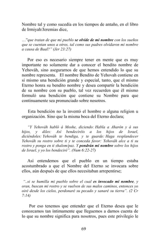 69
Nombre tal y como sucedía en los tiempos de antaño, en el libro
de Irmiyah/Jeremias dice,
…”que tratan de que mi pueblo se olvide de mi nombre con los sueños
que se cuentan unos a otros, tal como sus padres olvidaron mi nombre
a causa de Baal?” (Jer 23:27)
Por eso es necesario siempre tener en mente que es muy
importante no solamente dar a conocer el bendito nombre de
Yehováh, sino asegurarnos de que hemos entendido lo que su
nombre representa. El nombre Bendito de Yehovah contiene en
sí mismo una bendición grande y especial, tanto, que el mismo
Eterno honra su bendito nombre y desea compartir la bendición
de su nombre con su pueblo, tal vez recuerden que él mismo
formuló una bendición que contiene su Nombre para que
continuamente sea pronunciado sobre nosotros.
Esta bendición no la inventó el hombre o alguna religion u
organización. Sino que la misma boca del Eterno declara;
“Y Yehováh habló á Moshe, diciendo: Habla a Aharón y á sus
hijos, y diles: Así bendeciréis a los hijos de Israel,
diciéndoles: Yehováh te bendiga, y te guarde: Haga resplandecer
Yehováh su rostro sobre ti y te conceda favor: Yehováh alce a ti su
rostro y ponga en ti shalom/paz. Y pondrán mi nombre sobre los hijos
de Israel, y yo los bendeciré”. (Num 6:22-27)
Así entendemos que el pueblo en un tiempo estaba
acostumbrado a que el Nombre del Eterno se invocara sobre
ellos, aún después de que ellos necesitaban arrepentirse;
“..si se humilla mi pueblo sobre el cual es invocado mi nombre, y
oran, buscan mi rostro y se vuelven de sus malos caminos, entonces yo
oiré desde los cielos, perdonaré su pecado y sanaré su tierra”. (2 Cr
7:14)
Por eso tenemos que entender que el Eterno desea que le
conozcamos tan íntimamente que lleguemos a darnos cuenta de
lo que su nombre significa para nosotros, pues este privilegio le
 