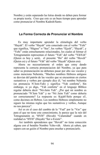 94
Nombre y están separando las letras donde no deben para formar
su propia teoría. Creo que este es un buen tiempo para aprender
como pronunciar el Nombre Kadosh/Santo.
La Forma Correcta de Pronunciar el Nombre
Es muy importante aprender la etimología del verbo
“Hayah”. El verbo “Hayah” esta conectado con el verbo “Yehi”
que significa, “Hágase” o “Sea”, los verbos “Ejyeh”, “Hayah”, y
“Yehi” están estrechamente relacionados, los cuales al formar el
Tetragramatón representan el futuro “Yeh” del verbo “YihYeh”
(Quien es hoy y será), el presente “Ho” del verbo “Hoveh”
(Quien es) y el futuro “Váh” del verbo “Hayah” (Quien era).
Ahora no necesariamente el orden que estoy dando
representa la correcta pronunciacion del Nombre, ya que para
saber su pronunciación no debemos pasar por alto sus vocales y
como menciona Nehemía, “Muchos nombres Hebreos antiguos
se desvian del patrón de las vocales que se encuentran en ciertos
sustantivos y verbos por ejemplo dice él, “mi nombre Nehemía
(se pronuncia N’Jem-Yah) y significa “Yah conforta”, Sin
embargo, si yo digo, “Yah conforta” en el lenguaje Bíblico
regular debería decir “Nii-Jaim Yah”. ¿Por qué mi nombre es
pronunciado “N’Jem Yah” y no “Nii Jaim Yah” como debería
ser correctamente? La respuesta es: Kajah!/Solo porque sí!,
como decimos en Hebreo. Los nombres Hebreos simplemente no
siguen las mismas reglas que los sustantivos y verbos, Aunque
no nos parezca”.
Así es en el caso del cambio de la “Yud” por la “Vav” que
para el que no tiene este conocimiento, le parece que la raíz del
Tetragramatón es “HVH” (Hovah) “Calamidad” cuando en
realidad es “HYH” (Hayah) “Ser o Existir”.
Asi también aprendemos que “Hovah” no tiene conección
alguna con el bendito Nombre Yeho-váh. Ahora yá saben, que
separo con un guión el Nombre para enseñar a pronunciarlo.
 