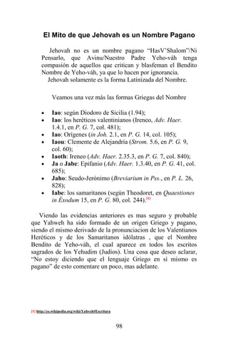 98
El Mito de que Jehovah es un Nombre Pagano
Jehovah no es un nombre pagano “HasV’Shalom”/Ni
Pensarlo, que Avinu/Nuestro Padre Yeho-váh tenga
compasión de aquellos que critican y blasfeman el Bendito
Nombre de Yeho-váh, ya que lo hacen por ignorancia.
Jehovah solamente es la forma Latínizada del Nombre.
Veamos una vez más las formas Griegas del Nombre
 Iao: según Diodoro de Sicilia (1.94);
 Iao: los heréticos valentinianos (Ireneo, Adv. Haer.
1.4.1, en P. G. 7, col. 481);
 Iao: Orígenes (in Joh. 2.1, en P. G. 14, col. 105);
 Iaou: Clemente de Alejandría (Strom. 5.6, en P. G. 9,
col. 60);
 Iaoth: Ireneo (Adv. Haer. 2.35.3, en P. G. 7, col. 840);
 Ja o Jabe: Epifanio (Adv. Haer. 1.3.40, en P. G. 41, col.
685);
 Jaho: Seudo-Jerónimo (Breviarium in Pss., en P. L. 26,
828);
 Iabe: los samaritanos (según Theodoret, en Quaestiones
in Éxodum 15, en P. G. 80, col. 244).[1]
Viendo las evidencias anteriores es mas seguro y probable
que Yahweh ha sido formado de un origen Griego y pagano,
siendo el mismo derivado de la pronunciacion de los Valentianos
Heréticos y de los Samaritanos idólatras , que el Nombre
Bendito de Yeho-váh, el cual aparece en todos los escritos
sagrados de los Yehudim (Judíos). Una cosa que deseo aclarar,
“No estoy diciendo que el lenguaje Griego en sí mismo es
pagano” de esto comentare un poco, mas adelante.
[1] http://es.wikipedia.org/wiki/Yahveh#Escritura
 