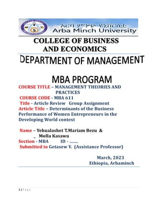 1 | P a g e
COURSE TITLE – MANAGEMENT THEORIES AND
PRACTICES
COURSE CODE - MBA 611
Title - Article Review Group Assignment
Article Title – Determinants of the Business
Performance of Women Entrepreneurs in the
Developing World context
Name – Yehualashet T.Mariam Bezu &
_ Molla Kasawu
Section - MBA ID - …….
Submitted to Getasew Y. (Assistance Professor)
March, 2023
Ethiopia, Arbaminch
 