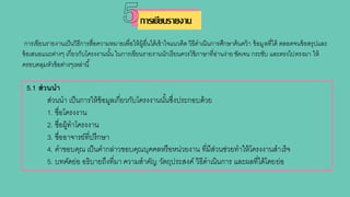 การเขียนรายงานเป็นวิธีการสื่อความหมายเพื่อให้ผู้อื่นได้เข้าใจแนวคิด วิธีดาเนินการศึกษาค้นคว้า ข้อมูลที่ได้ ตลอดจนข้อสรุปและ
ข้อเสนอแนะต่างๆ เกี่ยวกับโครงงานนั้น ในการเขียนรายงานนักเรียนควรใช้ภาษาที่อ่านง่ายชัดเจน กระชับ และตรงไปตรงมา ให้
ครอบคลุมหัวข้อต่างๆเหล่านี้
5.1 ส่วนนา
ส่วนนา เป็นการให้ข้อมูลเกี่ยวกับโครงงานนั้นซึ่งประกอบด้วย
1. ชื่อโครงงาน
2. ชื่อผู้ทาโครงงาน
3. ชื่ออาจารย์ที่ปรึกษา
4. คาขอบคุณ เป็นคากล่าวขอบคุณบุคคลหรือหน่วยงาน ที่มีส่วนช่วยทาให้โครงงานสาเร็จ
5. บทคัดย่อ อธิบายถึงที่มา ความสาคัญ วัตถุประสงค์ วิธีดาเนินการ และผลที่ได้โดยย่อ
การเขียนรายงาน
 