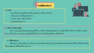 5.3 หลักการและทฤษฎี
หลักการและทฤษฎี เป็นส่วนสรุปข้อมูลที่ได้จากการศึกษาหาข้อมูลหรือหลักการทฤษฎี หรือวิธีการที่จะนามาใช้ในการพัฒนา
โครงงาน ซึ่งรวมถึงการระบุผลงานของผู้อื่นที่นักเรียนนามาเปรียบเทียบหรือพัฒนาเพิ่มเติมด้วย
5.4 วิธีดาเนินการ
วิธีดาเนินการ อธิบายขั้นตอนการดาเนินงานโดยละเอียด พร้อมทั้งระบุปัญหาหรืออุปสรรคที่พบพร้อมทั้งวิธีการที่ใช้แก้ไขพร้อม
ทั้งระบุวัสดุอุปกรณ์ที่ต้องใช้ในการทางาน
5.2 บทนา
บทนาเป็นส่วนรายละเอียดของเนื้อหาของโครงงานซึ่งประกอบด้วย
1. ที่มาและความสาคัญของโครงงาน
2. เป้าหมายของการศึกษาค้นคว้า
3. ขอบเขตของโครงงาน
การเขียนรายงาน
 