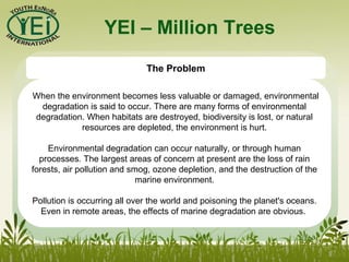 YEI – Million Trees
The Problem
When the environment becomes less valuable or damaged, environmental
degradation is said to occur. There are many forms of environmental
degradation. When habitats are destroyed, biodiversity is lost, or natural
resources are depleted, the environment is hurt.
Environmental degradation can occur naturally, or through human
processes. The largest areas of concern at present are the loss of rain
forests, air pollution and smog, ozone depletion, and the destruction of the
marine environment.
Pollution is occurring all over the world and poisoning the planet's oceans.
Even in remote areas, the effects of marine degradation are obvious.
 