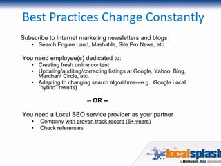 Best Practices Change Constantly Subscribe to Internet marketing newsletters and blogs Search Engine Land, Mashable, Site Pro News, etc. You need employee(s) dedicated to: Creating fresh online content Updating/auditing/correcting listings at Google, Yahoo, Bing, Merchant Circle, etc. Adapting to changing search algorithms—e.g., Google Local “hybrid” results) -- OR -- You need a Local SEO service provider as your partner Company  with proven track record (5+ years) Check references 