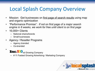 Local Splash Company Overview Mission:  Get businesses on  first page of search results  using map and organic optimization “ Performance Promise”:  If not on first page of a major search engine in 6 weeks, we work for free until client is on first page 10,000+ Clients National chains/brands Small businesses Agency / Reseller Programs Agency branded Co-branded # 84 Fastest Growing Company # 11 Fastest Growing Advertising / Marketing Company 