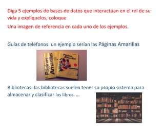 Diga 5 ejemplos de bases de datos que interactúan en el rol de su
vida y explíquelos, coloque
Una imagen de referencia en cada uno de los ejemplos.
Guías de teléfonos: un ejemplo serían las Páginas Amarillas
Bibliotecas: las bibliotecas suelen tener su propio sistema para
almacenar y clasificar los libros. ...
 