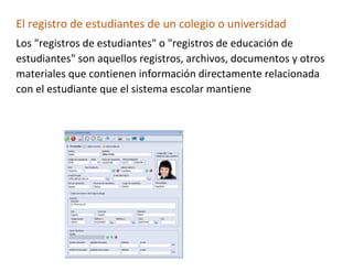 El registro de estudiantes de un colegio o universidad
Los "registros de estudiantes" o "registros de educación de
estudiantes" son aquellos registros, archivos, documentos y otros
materiales que contienen información directamente relacionada
con el estudiante que el sistema escolar mantiene
 
