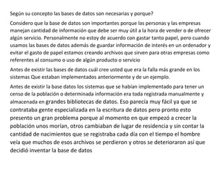 Según su concepto las bases de datos son necesarias y porque?
Considero que la base de datos son importantes porque las personas y las empresas
manejan cantidad de información que debe ser muy útil a la hora de vender o de ofrecer
algún servicio. Personalmente no estoy de acuerdo con gastar tanto papel, pero cuando
usamos las bases de datos además de guardar información de interés en un ordenador y
evitar el gasto de papel estamos creando archivos que sirven para otras empresas como
referentes al consumo o uso de algún producto o servicio
Antes de existir las bases de datos cuál cree usted que era la falla más grande en los
sistemas Que estaban implementados anteriormente y de un ejemplo.
Antes de existir la base datos los sistemas que se habían implementado para tener un
censo de la población o determinada información era toda registrada manualmente y
almacenada en grandes bibliotecas de datos. Eso parecía muy fácil ya que se
contrataba gente especializada en la escritura de datos pero pronto esto
presento un gran problema porque al momento en que empezó a crecer la
población unos morían, otros cambiaban de lugar de residencia y sin contar la
cantidad de nacimientos que se registraba cada día con el tiempo el hombre
veía que muchos de esos archivos se perdieron y otros se deterioraron así que
decidió inventar la base de datos
 