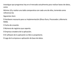 Investigue que programas hay en el mercado actualmente para realizar bases de datos,
como
Mínimo 10 y realice una tabla comparativa con cada uno de ellos, teniendo como
referencia los
Siguientes ítem:
esario para su implementación (Disco Duro, Procesador y Memoria
RAM).
ase de datos.
 