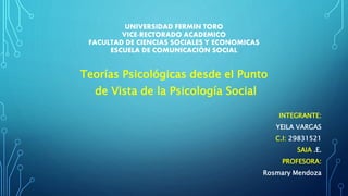UNIVERSIDAD FERMIN TORO
VICE-RECTORADO ACADEMICO
FACULTAD DE CIENCIAS SOCIALES Y ECONOMICAS
ESCUELA DE COMUNICACIÓN SOCIAL
Teorías Psicológicas desde el Punto
de Vista de la Psicología Social
INTEGRANTE:
YEILA VARGAS
C.I: 29831521
SAIA .E.
PROFESORA:
Rosmary Mendoza
 