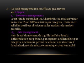 ➢ Le yield management n’est efficace qu’à travers
ses 6 étapes :
1_ inventory management :
: c’est l’étude du produit (ex. Chambre) et sa mise en valeur
au travers d’une différenciation par catégorie, mettant en
relief les attributs physiques ou les attributs de services
associés.
.2_ rate management :
c’est le positionnement de la grille tarifaire dont la
différenciation par période, par segment de clientèle et par
catégorie de chambre permet de donner une structure à
l’optimisation et de mieux communiquer avec le marché.
.
 