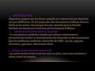 3_ SEGMENTATION :
Segmenter suppose que les clients auxquels on s'adresse ont des élasticités
aux prix différentes. On fait payer plus cher les hommes d'affaires dans les
hôtels ou les avions. On pratique des prix attractifs pour la clientèle
familiale aux heures qui n'intéresse pas les hommes d'affaires.
.4_ communication réservation et réception :
: ce sont plusieurs méthodes simples qui utilisées conjointement
permettent de faciliter la matérialisation des demandes et des réservations
dans les meilleures conditions : hiérarchie de l’offre, up sale, upgrade,
alternative, garanties, information client.
5_ budgets et plan d’action commercial :
: au travers de leur étude ou de leur mise en place, nous nous attachons à
mieux cerner les moyens.
 