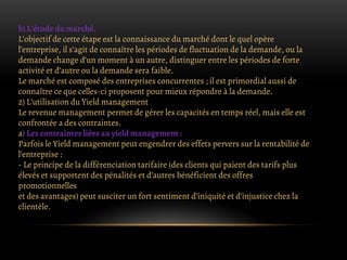 b) L’étude du marché.
L’objectif de cette étape est la connaissance du marché dont le quel opère
l’entreprise, il s’agit de connaître les périodes de fluctuation de la demande, ou la
demande change d’un moment à un autre, distinguer entre les périodes de forte
activité et d’autre ou la demande sera faible.
Le marché est composé des entreprises concurrentes ; il est primordial aussi de
connaître ce que celles-ci proposent pour mieux répondre à la demande.
2) L’utilisation du Yield management
Le revenue management permet de gérer les capacités en temps réel, mais elle est
confrontée a des contraintes.
a) Les contraintes liées au yield management :
Parfois le Yield management peut engendrer des effets pervers sur la rentabilité de
l’entreprise :
- Le principe de la différenciation tarifaire (des clients qui paient des tarifs plus
élevés et supportent des pénalités et d’autres bénéficient des offres
promotionnelles
et des avantages) peut susciter un fort sentiment d’iniquité et d’injustice chez la
clientèle.
 