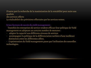 D’autre part la recherche de la maximisation de la rentabilité peut nuire aux
qualités
des services offerts
La réalisabilité des prévisions effectuées par les services ventes.
b) Les facteurs de succès du yield management :
Toutefois les entreprises de service rendent efficace leur politique de Yield
management en adoptant un certains nombre de mesures :
- adapter la capacité aux différents niveaux de services
- accompagner la politique de la différenciation tarifaire d’une meilleure
distinction entre les différentes offres.
- L’optimisation du Yield management passe par l'utilisation des nouvelles
technologies.
 