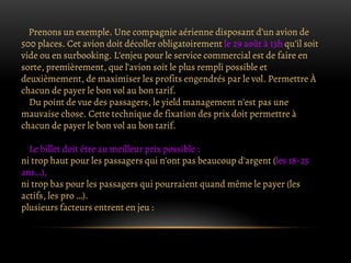 Prenons un exemple. Une compagnie aérienne disposant d’un avion de
500 places. Cet avion doit décoller obligatoirement le 29 août à 13h qu’il soit
vide ou en surbooking. L’enjeu pour le service commercial est de faire en
sorte, premièrement, que l’avion soit le plus rempli possible et
deuxièmement, de maximiser les profits engendrés par le vol. Permettre À
chacun de payer le bon vol au bon tarif.
Du point de vue des passagers, le yield management n’est pas une
mauvaise chose. Cette technique de fixation des prix doit permettre à
chacun de payer le bon vol au bon tarif.
Le billet doit être au meilleur prix possible :
ni trop haut pour les passagers qui n’ont pas beaucoup d’argent (les 18-25
ans…),
ni trop bas pour les passagers qui pourraient quand même le payer (les
actifs, les pro …).
plusieurs facteurs entrent en jeu :
 