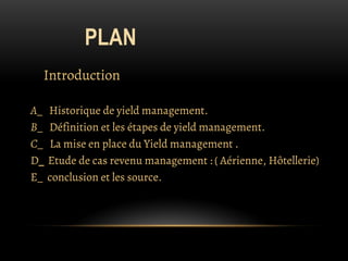 PLAN
Introduction
A_ Historique de yield management.
B_ Définition et les étapes de yield management.
C_ La mise en place du Yield management .
D_ Etude de cas revenu management : ( Aérienne, Hôtellerie)
E_ conclusion et les source.
 