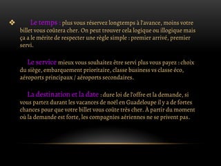 ❖ Le temps : plus vous réservez longtemps à l’avance, moins votre
billet vous coûtera cher. On peut trouver cela logique ou illogique mais
ça a le mérite de respecter une règle simple : premier arrivé, premier
servi.
Le service mieux vous souhaitez être servi plus vous payez : choix
du siège, embarquement prioritaire, classe business vs classe éco,
aéroports principaux / aéroports secondaires.
La destination et la date : dure loi de l’offre et la demande, si
vous partez durant les vacances de noël en Guadeloupe il y a de fortes
chances pour que votre billet vous coûte très cher. À partir du moment
où la demande est forte, les compagnies aériennes ne se privent pas.
 