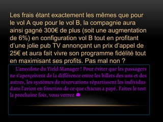 Les frais étant exactement les mêmes que pour
le vol A que pour le vol B, la compagnie aura
ainsi gagné 300€ de plus (soit une augmentation
de 6%) en configuration vol B tout en profitant
d’une jolie pub TV annonçant un prix d’appel de
25€ et aura fait vivre son programme fidélité tout
en maximisant ses profits. Pas mal non ?
L’anecdote du Yield Manager ! Pour éviter que les passagers
ne s’aperçoivent de la différence entre les billets des uns et des
autres, les systèmes de réservations répartissent les individus
dans l’avion en fonction de ce que chacun a payé. Faites le test
la prochaine fois, vous verrez
 