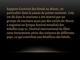 Rapport d'activité des hôtels au Maroc, en
particulier dans la saison de pointe montent. Cela
est dû dans le tourisme a été réservé par un
groupe de touristes aussi par des unités du Maroc
a organisé un lyrique festival mondial) des
échelles (cop 22 ,Festival international du film)
cette évenements attire des visiteurs de différents
pays, ce qui contribue aux bénéfices des hôtels.
 