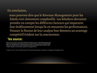 En conclusion,
nous pouvons dire que le Revenue Management pour les
hôtels s’est clairement complexifié. Les hôteliers devraient
prendre en compte les différents facteurs qui impactent
leur établissement lorsqu’ils en mesurent les performances.
Pousser la finesse de leur analyse leur donnera un avantage
compétitif évident sur la concurrence.
*les source:
https://fr.scribd.com/doc/84267323/Expose-Yield-Management
http://fr.slideshare.net/Darjeelin/yield-management-33221496
*Gadi ayyad university.(yield management
Cathy A. Enz, The Cornell School of Hotel Administration Handbook of Applied Hospitality Strat
 