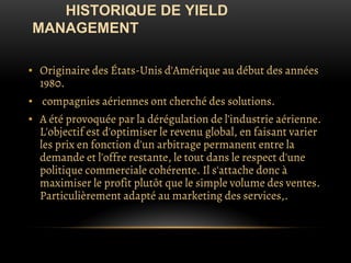 HISTORIQUE DE YIELD
MANAGEMENT
▪ Originaire des États-Unis d'Amérique au début des années
1980.
▪ compagnies aériennes ont cherché des solutions.
▪ A été provoquée par la dérégulation de l'industrie aérienne.
L'objectif est d'optimiser le revenu global, en faisant varier
les prix en fonction d'un arbitrage permanent entre la
demande et l'offre restante, le tout dans le respect d'une
politique commerciale cohérente. Il s'attache donc à
maximiser le profit plutôt que le simple volume des ventes.
Particulièrement adapté au marketing des services,.
 