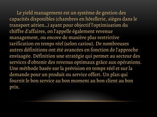 Le yield management est un système de gestion des
capacités disponibles (chambres en hôtellerie, sièges dans le
transport aérien…) ayant pour objectif l'optimisation du
chiffre d'affaires, on l'appelle également revenue
management, ou encore de manière plus restrictive
tarification en temps réel (selon cariou). De nombreuses
autres définitions ont été avancées en fonction de l'approche
envisagée. Définition une stratégie qui permet au secteur des
services d'obtenir des revenus optimaux grâce aux opérations.
Une méthode basée sur la prévision en temps réel et sur la
demande pour un produit ou service offert. Un plan qui
fournit le bon service au bon moment au bon client au bon
prix.
 