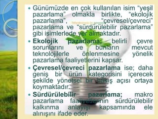  Günümüzde en çok kullanılan isim “yeşil
pazarlama” olmakla birlikte, “ekolojik
pazarlama”, “çevresel/çevreci”
pazarlama ve “sürdürülebilir pazarlama”
gibi isimlerlede yer almaktadır.
 Ekolojik pazarlama; belirli çevre
sorunlarını ve bunların mevcut
teknolojilerle önlenmesine yönelik
pazarlama faaliyetlerini kapsar.
 Çevresel/çevreci pazarlama ise; daha
geniş bir ürün kategorisini içerecek
şekilde yönetsel bir bakış açısı ortaya
koymaktadır.
 Sürdürülebilir pazarlama; makro
pazarlama faaliyetlerinin sürdürülebilir
kalkınma anlayışı kapsamında ele
alınışını ifade eder.
 