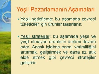 Yeşil Pazarlamanın Aşamaları
 Yeşil hedefleme: bu aşamada çevreci
tüketiciler için ürünler tasarlanır.
 Yeşil stratejiler: bu aşamada yeşil ve
yeşil olmayan ürünlerin üretimi devam
eder. Ancak işletme enerji verimliliğini
artırmak, geliştirmek ve daha az atık
elde etmek gibi çevreci stratejiler
geliştirir.
 