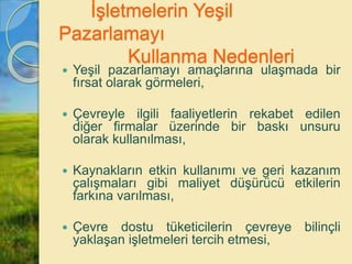 İşletmelerin Yeşil
Pazarlamayı
Kullanma Nedenleri
 Yeşil pazarlamayı amaçlarına ulaşmada bir
fırsat olarak görmeleri,
 Çevreyle ilgili faaliyetlerin rekabet edilen
diğer firmalar üzerinde bir baskı unsuru
olarak kullanılması,
 Kaynakların etkin kullanımı ve geri kazanım
çalışmaları gibi maliyet düşürücü etkilerin
farkına varılması,
 Çevre dostu tüketicilerin çevreye bilinçli
yaklaşan işletmeleri tercih etmesi,
 