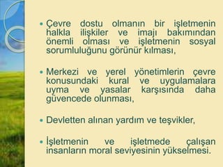  Çevre dostu olmanın bir işletmenin
halkla ilişkiler ve imajı bakımından
önemli olması ve işletmenin sosyal
sorumluluğunu görünür kılması,
 Merkezi ve yerel yönetimlerin çevre
konusundaki kural ve uygulamalara
uyma ve yasalar karşısında daha
güvencede olunması,
 Devletten alınan yardım ve teşvikler,
 İşletmenin ve işletmede çalışan
insanların moral seviyesinin yükselmesi.
 