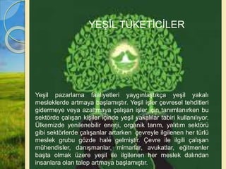 Yeşil pazarlama faaliyetleri yaygınlaştıkça yeşil yakalı
mesleklerde artmaya başlamıştır. Yeşil işler çevresel tehditleri
gidermeye veya azaltmaya çalışan işler için tanımlanırken bu
sektörde çalışan kişiler içinde yeşil yakalılar tabiri kullanılıyor.
Ülkemizde yenilenebilir enerji, organik tarım, yalıtım sektörü
gibi sektörlerde çalışanlar artarken çevreyle ilgilenen her türlü
meslek grubu gözde hale gelmiştir. Çevre ile ilgili çalışan
mühendisler, danışmanlar, mimarlar, avukatlar, eğitmenler
başta olmak üzere yeşil ile ilgilenen her meslek dalından
insanlara olan talep artmaya başlamıştır.
YEŞİL TÜKETİCİLER
 