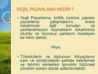 YEŞİL PAZARLAMA NEDİR ?
 Yeşil Pazarlama; kirlilik üzerine yapılan
pazarlama çalışmalarını, enerji
tüketimiyle ilgili konuları ve
yenilenemeyen kaynakların tüketiminin
olumlu ve olumsuz yanlarını inceleyen
bir bilim dalıdır.
Veya,
 Tüketicilerin ve toplumun ihtiyaçlarını
karlı ve sürdürülebilir şekilde belirlemek
ve tahmin etmekten sorumlu bütünsel
yönetim süreci olarak adlandırılabilir.
 
