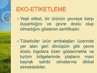 EKO-ETİKETLEME
 Yeşil etiket, bir ürünün çevreye karşı
duyarlılığını ve çevre dostu olup
olmadığını gösteren sertifikadır.
 Tüketiciler ürün ambalajları üzerinde
yer alan geri dönüşüm gibi çevre
dostu logolara özen göstermekte ve
turizm bölgelerinde plajların mavi
bayrak sahibi olmalarına dikkat
etmektedirler.
 