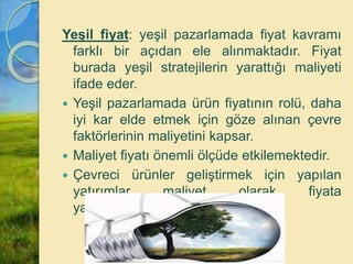 Yeşil fiyat: yeşil pazarlamada fiyat kavramı
farklı bir açıdan ele alınmaktadır. Fiyat
burada yeşil stratejilerin yarattığı maliyeti
ifade eder.
 Yeşil pazarlamada ürün fiyatının rolü, daha
iyi kar elde etmek için göze alınan çevre
faktörlerinin maliyetini kapsar.
 Maliyet fiyatı önemli ölçüde etkilemektedir.
 Çevreci ürünler geliştirmek için yapılan
yatırımlar maliyet olarak fiyata
yansımaktadır.
 