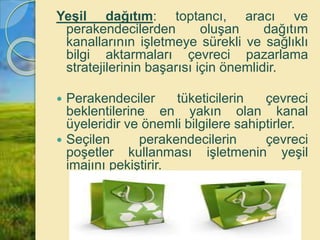 Yeşil dağıtım: toptancı, aracı ve
perakendecilerden oluşan dağıtım
kanallarının işletmeye sürekli ve sağlıklı
bilgi aktarmaları çevreci pazarlama
stratejilerinin başarısı için önemlidir.
 Perakendeciler tüketicilerin çevreci
beklentilerine en yakın olan kanal
üyeleridir ve önemli bilgilere sahiptirler.
 Seçilen perakendecilerin çevreci
poşetler kullanması işletmenin yeşil
imajını pekiştirir.
 