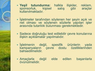  Yeşil tutundurma: halkla ilişkiler, reklam,
sponsorluk, kişisel satış gibi araçlar
kullanılmaktadır.
 İşletmeler tarafından söylenen her şeyin açık ve
net olması ve söylenen sözlerle yapılan işler
arasında tutarlılık bulunması gerekmektedir.
 Sadece doğruluğu test edilebilir çevre konularına
ilişkin açıklamalar yapılmalıdır.
 İşletmenin değil, spesifik ürünlerin yada
kampanyaların çevre dostu özelliklerinden
bahsedilmelidir.
 Amaçlarla değil elde edilen başarılarla
övünülmelidir.
 